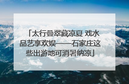 太行叠翠藏凉夏 戏水品艺享欢娱——石家庄这些出游地可消暑纳凉