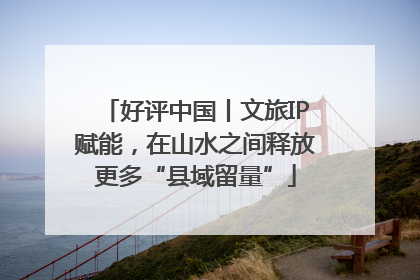 好评中国丨文旅IP赋能，在山水之间释放更多“县域留量”