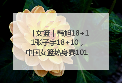 女篮｜韩旭18+11张子宇18+10，中国女篮热身赛101比92胜日本