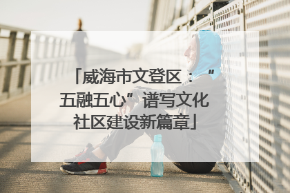威海市文登区：“五融五心”谱写文化社区建设新篇章