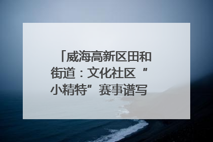 威海高新区田和街道：文化社区“小精特”赛事谱写文化赋能新乐章