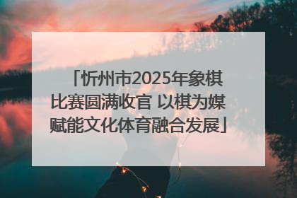 忻州市2025年象棋比赛圆满收官 以棋为媒赋能文化体育融合发展
