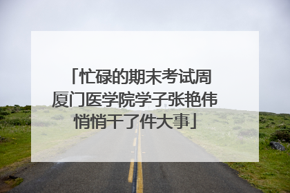 忙碌的期末考试周 厦门医学院学子张艳伟悄悄干了件大事