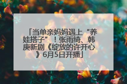 当单亲妈妈遇上“养娃搭子”！张雨绮、韩庚新剧《绽放的许开心》6月5日开播