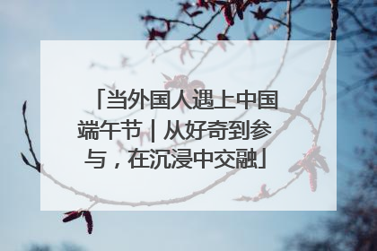 当外国人遇上中国端午节｜从好奇到参与，在沉浸中交融