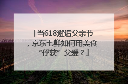 当618邂逅父亲节，京东七鲜如何用美食“俘获”父爱？