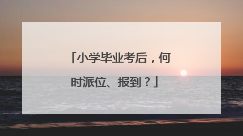 小学毕业考后，何时派位、报到？