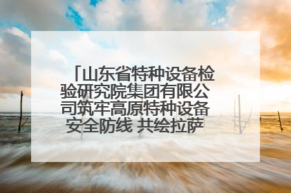 山东省特种设备检验研究院集团有限公司筑牢高原特种设备安全防线 共绘拉萨美好生活画卷