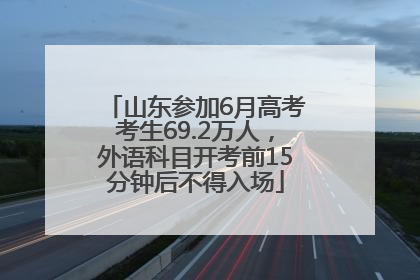 山东参加6月高考考生69.2万人，外语科目开考前15分钟后不得入场