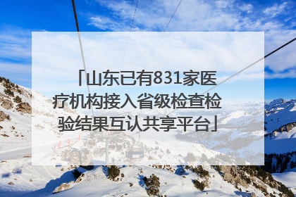 山东已有831家医疗机构接入省级检查检验结果互认共享平台