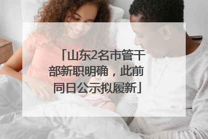 山东2名市管干部新职明确，此前同日公示拟履新
