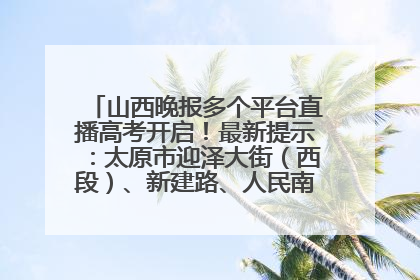 山西晚报多个平台直播高考开启！最新提示：太原市迎泽大街（西段）、新建路、人民南路高考期间增开路口