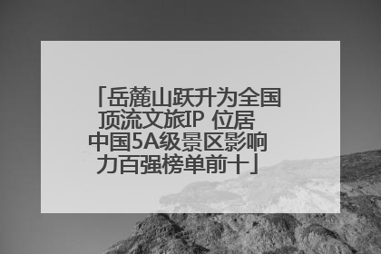 岳麓山跃升为全国顶流文旅IP 位居中国5A级景区影响力百强榜单前十