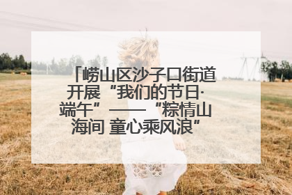 崂山区沙子口街道开展“我们的节日·端午”——“粽情山海间 童心乘风浪”文明实践活动