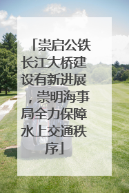 崇启公铁长江大桥建设有新进展，崇明海事局全力保障水上交通秩序