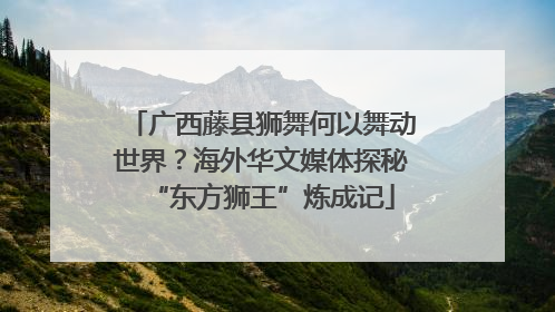 广西藤县狮舞何以舞动世界？海外华文媒体探秘“东方狮王”炼成记