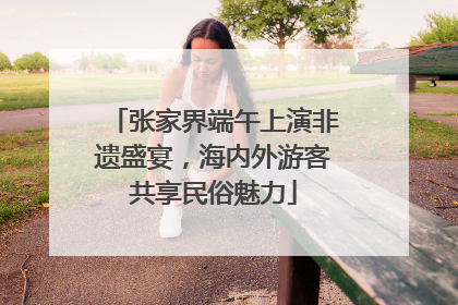 张家界端午上演非遗盛宴，海内外游客共享民俗魅力