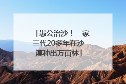 愚公治沙！一家三代20多年在沙漠种出万亩林