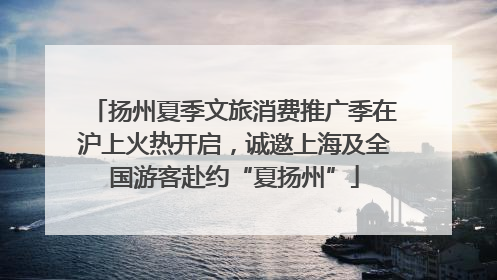 扬州夏季文旅消费推广季在沪上火热开启，诚邀上海及全国游客赴约“夏扬州”