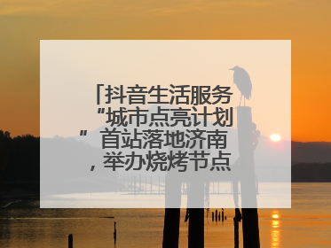 抖音生活服务“城市点亮计划”首站落地济南，举办烧烤节点亮“夜经济”
