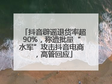 抖音辟谣退货率超90%，称遭批量“水军”攻击抖音电商，高管回应