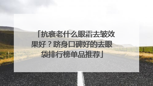 抗衰老什么眼霜去皱效果好？跻身口碑好的去眼袋排行榜单品推荐