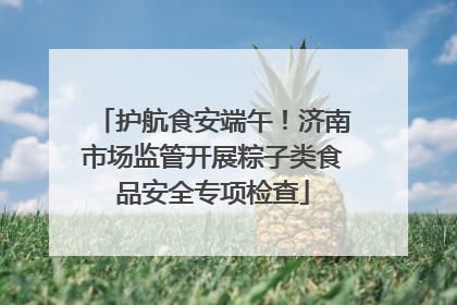 护航食安端午！济南市场监管开展粽子类食品安全专项检查