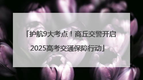 护航9大考点！商丘交警开启2025高考交通保障行动