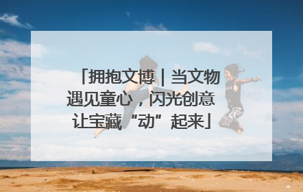 拥抱文博｜当文物遇见童心，闪光创意让宝藏“动”起来