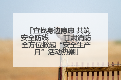 查找身边隐患 共筑安全防线——甘肃消防全方位掀起“安全生产月”活动热潮