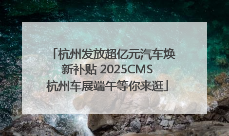 杭州发放超亿元汽车焕新补贴 2025CMS杭州车展端午等你来逛