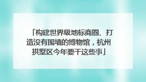 构建世界级地标商圈、打造没有围墙的博物馆，杭州拱墅区今年要干这些事