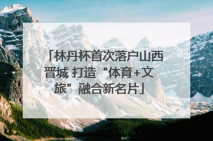 林丹杯首次落户山西晋城 打造“体育+文旅”融合新名片