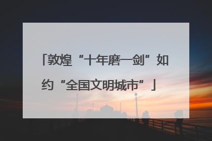 敦煌“十年磨一剑”如约“全国文明城市”