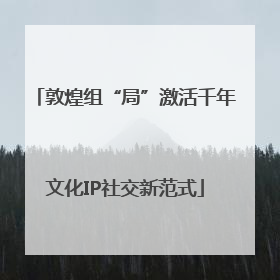 敦煌组“局”激活千年文化IP社交新范式