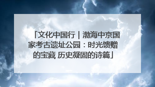 文化中国行｜渤海中京国家考古遗址公园：时光馈赠的宝藏 历史凝固的诗篇
