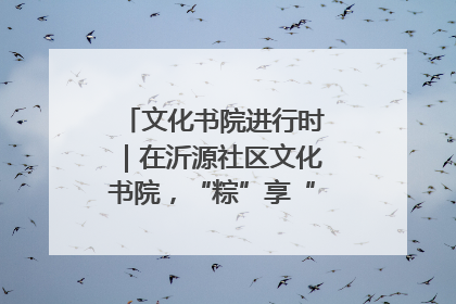 文化书院进行时｜在沂源社区文化书院，“粽”享“端午”美好时光
