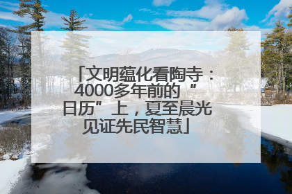 文明蕴化看陶寺：4000多年前的“日历”上，夏至晨光见证先民智慧