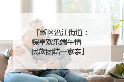 新区沿江街道：粽享欢乐端午情 民族团结一家亲