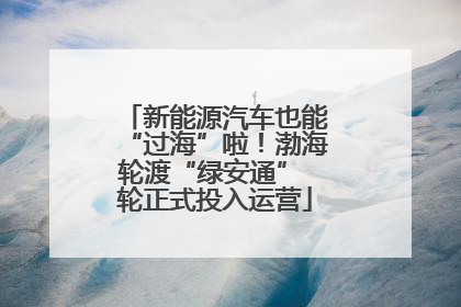 新能源汽车也能“过海”啦！渤海轮渡“绿安通” 轮正式投入运营