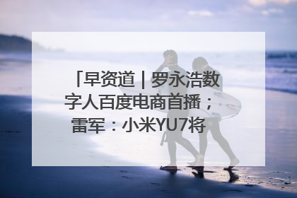 早资道｜罗永浩数字人百度电商首播；雷军：小米YU7将于6月底发布
