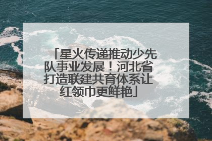 星火传递推动少先队事业发展！河北省打造联建共育体系让红领巾更鲜艳