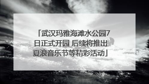 武汉玛雅海滩水公园7日正式开园 后续将推出夏浪音乐节等精彩活动
