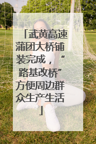 武黄高速蒲团大桥铺装完成，“路基改桥”方便周边群众生产生活