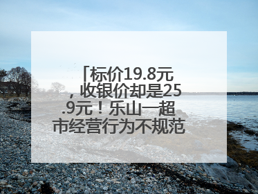 标价19.8元，收银价却是25.9元！乐山一超市经营行为不规范被责令整改