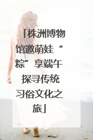 株洲博物馆邀萌娃“粽”享端午 探寻传统习俗文化之旅