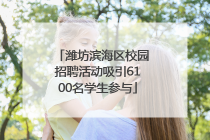 潍坊滨海区校园招聘活动吸引6100名学生参与