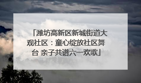 潍坊高新区新城街道大观社区：童心绽放社区舞台 亲子共谱六一欢歌