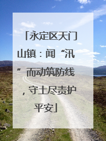 永定区天门山镇：闻“汛”而动筑防线，守土尽责护平安