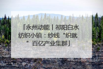 永州动能丨祁阳白水纺织小镇：纱线“织就”百亿产业集群